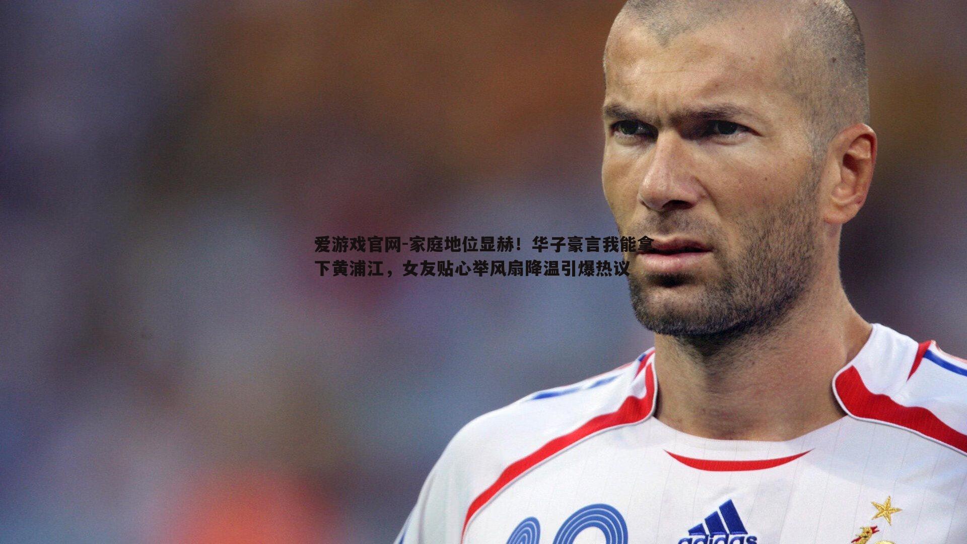家庭地位显赫!华子豪言我能拿下黄浦江,女友贴心举风扇降温引爆热议