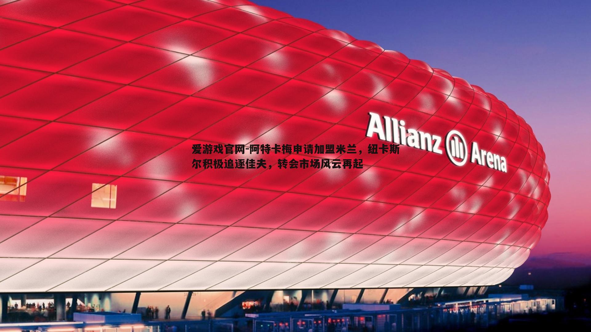 阿特卡梅申请加盟米兰,纽卡斯尔积极追逐佳夫,转会市场风云再起